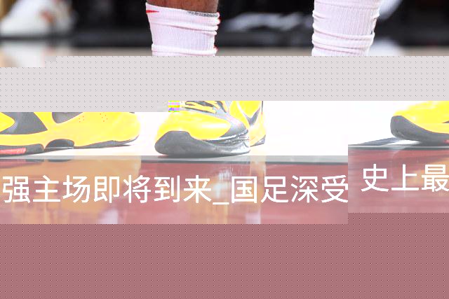 史上最强主场即将到来 国足深受鼓舞：一定要争气