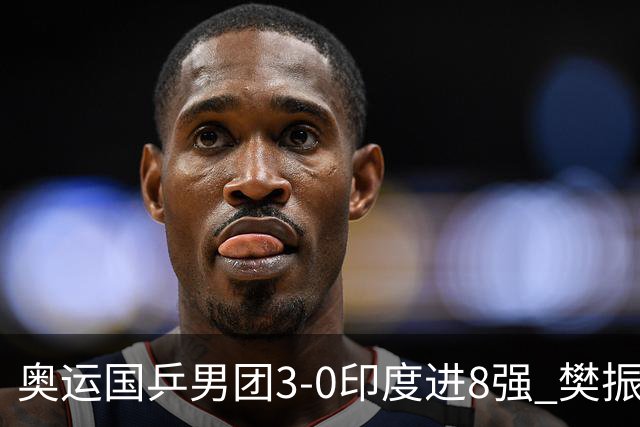 奥运国乒男团3-0印度进8强 樊振东逆转王楚钦横扫