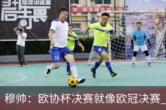 穆帅：欧协杯决赛就像欧冠决赛 我不是为自己
