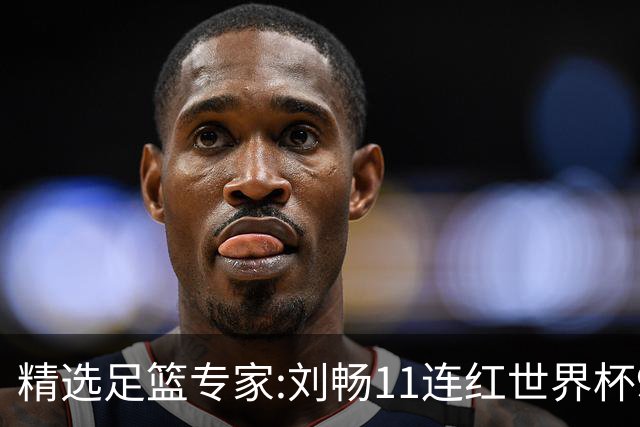 精选足篮专家:刘畅11连红世界杯9中9 周通解球8连红