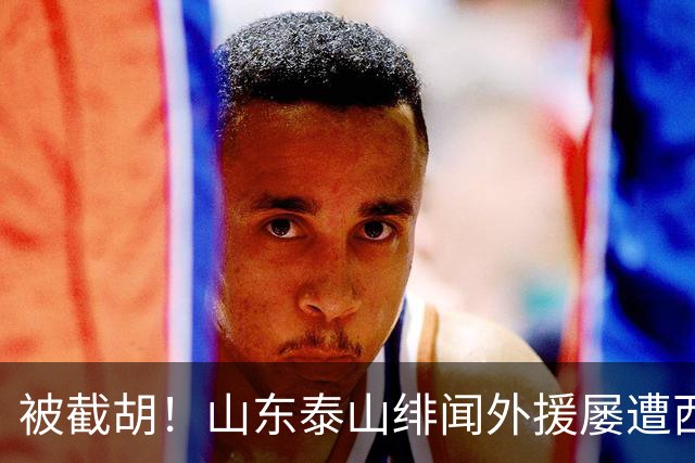 被截胡！山东泰山绯闻外援屡遭西甲豪门争抢，夏窗换外援再度落空