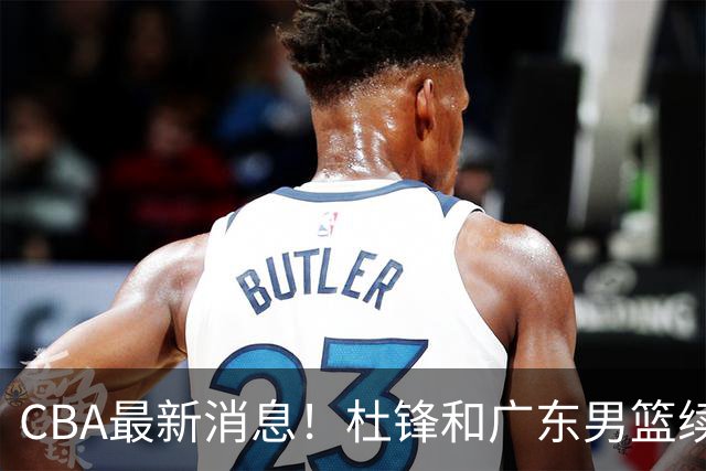 CBA最新消息！杜锋和广东男篮续约四年，浙江官宣续约法莱卡斯，郭艾伦续约遇阻